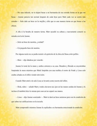 —No seas ridículo, no te dejaré besar a mi hermanita de esa extraña forma en la que me besas —Jeanne parecía tan normal después de cada beso pero Matt cada vez se sentía más extraño—. Solo dale un beso en la mejilla y dile que es una manera tierna en que besas a las chicas. 
A ella si la besaba de manera tierna. Matt sacudió su cabeza y nuevamente conectó su mirada con la de Jeanne. 
—Solo un beso de mentira, ¿verdad? 
—Un pequeño beso de mentira. 
Por alguna razón no se podía resistir a la petición de la chica de blusa color pollito. 
—Bien —dijo dándose por vencido. 
Jeanne lo tomó de la mano y ambos entraron a su casa. Brandon y Brenda se encontraban limpiando la mesa mientras que Mark limpiaba con una toallita el rostro de Frank y Lissa solo estaba echada en el sillón viendo televisión. 
Cuando Matt entró a la sala Lissa se levantó como resorte del sillón. 
—Hola, niños —saludó Matt y todos clavaron sus ojos en las manos unidas de Jeanne y él, incluso él también hizo lo mismo pero aun así no separó sus manos. 
—Lissa —dijo Jeanne sonriendo—. Matt te dará un beso amistoso pero con la condición de que subas tus calificaciones en la escuela. 
Matt comprendió mientras Jeanne le explicaba a su hermanita emocionada la condición.  