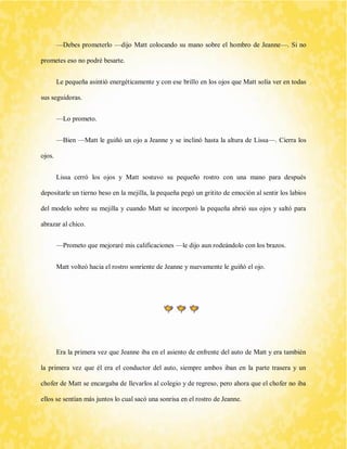 —Debes prometerlo —dijo Matt colocando su mano sobre el hombro de Jeanne—. Si no prometes eso no podré besarte. 
Le pequeña asintió energéticamente y con ese brillo en los ojos que Matt solía ver en todas sus seguidoras. 
—Lo prometo. 
—Bien —Matt le guiñó un ojo a Jeanne y se inclinó hasta la altura de Lissa—. Cierra los ojos. 
Lissa cerró los ojos y Matt sostuvo su pequeño rostro con una mano para después depositarle un tierno beso en la mejilla, la pequeña pegó un gritito de emoción al sentir los labios del modelo sobre su mejilla y cuando Matt se incorporó la pequeña abrió sus ojos y saltó para abrazar al chico. 
—Prometo que mejoraré mis calificaciones —le dijo aun rodeándolo con los brazos. 
Matt volteó hacia el rostro sonriente de Jeanne y nuevamente le guiñó el ojo. 
Era la primera vez que Jeanne iba en el asiento de enfrente del auto de Matt y era también la primera vez que él era el conductor del auto, siempre ambos iban en la parte trasera y un chofer de Matt se encargaba de llevarlos al colegio y de regreso, pero ahora que el chofer no iba ellos se sentían más juntos lo cual sacó una sonrisa en el rostro de Jeanne.  