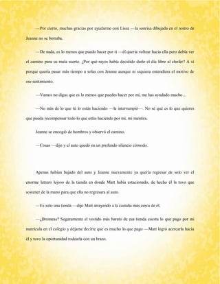 —Por cierto, muchas gracias por ayudarme con Lissa —la sonrisa dibujada en el rostro de Jeanne no se borraba. 
—De nada, es lo menos que puedo hacer por ti —él quería voltear hacia ella pero debía ver el camino para su mala suerte. ¿Por qué rayos había decidido darle el día libre al chofer? A sí porque quería pasar más tiempo a solas con Jeanne aunque ni siquiera entendiera el motivo de ese sentimiento. 
—Vamos no digas que es lo menos que puedes hacer por mí, me has ayudado mucho… 
—No más de lo que tú lo estás haciendo —la interrumpió—. No sé qué es lo que quieres que pueda recompensar todo lo que estás haciendo por mí, mi mentira. 
Jeanne se encogió de hombros y observó el camino. 
—Cosas —dijo y el auto quedó en un profundo silencio cómodo. 
Apenas habían bajado del auto y Jeanne nuevamente ya quería regresar de solo ver el enorme letrero lujoso de la tienda en donde Matt había estacionado, de hecho él la tuvo que sostener de la mano para que ella no regresara al auto. 
—Es solo una tienda —dijo Matt atrayendo a la castaña más cerca de él. 
—¿Bromeas? Seguramente el vestido más barato de esa tienda cuesta lo que pago por mi matricula en el colegio y déjame decirte que es mucho lo que pago —Matt logró acercarla hacia él y tuvo la oportunidad rodearla con un brazo.  