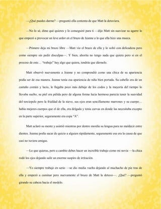 —¿Qué puedes darme? —preguntó ella contenta de que Matt la detuviera. 
—No lo sé, dime qué quieres y lo conseguiré para ti —dijo Matt sin suavizar su agarre lo que empezó a provocar un leve ardor en el brazo de Jeanne a lo que ella hizo una mueca. 
—Primero deja mi brazo libre —Matt vio el brazo de ella y lo soltó con delicadeza pero como siempre sin pedir disculpas—. Y bien, ahorita no tengo nada que quiera pero si en el proceso de este… “trabajo” hay algo que quiera, tendrás que dármelo. 
Matt observó nuevamente a Jeanne y no comprendió como una chica de su apariencia podía ser de esa manera. Jeanne tenía esa apariencia de niña bien portada. Su cabello era de un castaño común y lacio, le llegaba poco más debajo de los codos y la mayoría del tiempo lo llevaba suelto, su piel era pálida pero de alguna forma lucia hermosa parecía tener la suavidad del terciopelo pero la frialdad de la nieve, sus ojos eran sencillamente marrones y su cuerpo… había mejores cuerpos que el de ella, era delgada y tenía curvas en donde las necesitaba excepto en la parte superior, seguramente era copa “A”. 
Matt aclaró su mente y asintió mientras por dentro mordía su lengua para no maldecir entre dientes. Jeanne podía sacar de quicio a alguien rápidamente, seguramente esa era la causa de que casi no tuviera amigas. 
—Lo que quieras, pero a cambio debes hacer un increíble trabajo como mi novia —la chica rodó los ojos dejando salir un enorme suspiro de irritación. 
—Yo siempre trabajo en serio —se dio media vuelta dejando al muchacho de pie tras de ella y empezó a caminar pero nuevamente el brazo de Matt la detuvo—. ¿Qué? —preguntó girando su cabeza hacia el modelo.  