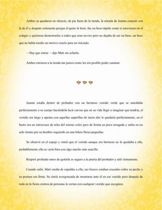 Ambos se quedaron en silencio, de pie fuera de la tienda, la mirada de Jeanne conectó con la de él y después solamente porque él quiso la besó, fue un beso rápido como si estuvieran en el colegio y quisieran demostrarles a todos que eran novios pero no dejaba de ser un beso, un beso que no había tenido un motivo exacto para ser iniciado. 
—Hay que entrar —dijo Matt sin soltarla. 
Ambos entraron a la tienda tan juntos como les era posible poder caminar. 
Jeanne estaba dentro de probador con un hermoso vestido verde que se amoldaba perfectamente a su cuerpo haciéndola lucir curvas que en su vida llegó a imaginar que tendría, el vestido era largo y apenas con aquellas zapatillas de tacón alto le quedaría perfectamente, en el busto era un entrecruce de telas del mismo color pero de forma un poco arrugada y subía en un solo tirante por su hombro izquierdo en una hilera flores pequeñas. 
Se observó en el espejo y sintió que el vestido aunque era hermoso no le quedaba a ella, probablemente ella se vería bien con algo mucho más sencillo. 
Respiró profundo antes de quitarle es seguro a la puerta del probador y salir lentamente. 
Cuando salió, Matt estaba de espaldas a ella, sus brazos estaban cruzados sobre su pecho y su postura era firme. Se sintió avergonzada de mostrarse ante él en ese vestido pero después de todo en la fiesta cientos de personas la verían con cualquier vestido que escogiese.  