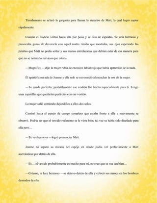 Tímidamente se aclaró la garganta para llamar la atención de Matt, la cual logró captar rápidamente. 
Cuando el modelo volteó hacia ella por poco y se caía de espaldas. Se veía hermosa y provocaba ganas de devorarla con aquel rostro tímido que mostraba, sus ojos esperando las palabas que Matt no podía soltar y sus manos entrelazadas que debían estar de esa manera para que no se notara lo nerviosa que estaba. 
—Magnifico —dijo la mujer rubia de excesivo labial rojo que había aparecido de la nada. 
Él apartó la mirada de Jeanne y ella solo se estremeció al escuchar la voz de la mujer. 
—Te queda perfecto, probablemente ese vestido fue hecho especialmente para ti. Tengo unas zapatillas que quedarían perfectas con ese vestido. 
La mujer salió corriendo dejándolos a ellos dos solos. 
Caminó hasta el espejo de cuerpo completo que estaba frente a ella y nuevamente se observó. Podría ser que el vestido realmente se le viera bien, tal vez se había sido diseñado para ella pero… 
—Te ves hermosa —logró pronunciar Matt. 
Jeanne no separó su mirada del espejo en donde podía ver perfectamente a Matt acercándose por detrás de ella. 
—Es… el vestido probablemente es mucho para mí, no creo que se vea tan bien… 
—Créeme, te luce hermoso —se detuvo detrás de ella y colocó sus manos en los hombros desnudos de ella.  