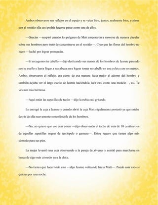 Ambos observaron sus reflejos en el espejo y se veían bien, juntos, realmente bien, y ahora con el vestido ella casi podría hacerse pasar como una de ellos. 
—Gracias —suspiró cuando los pulgares de Matt empezaron a moverse de manera circular sobre sus hombros pero trató de concentrarse en el vestido—. Creo que las flores del hombro no lucen —luchó por lograr pronunciar. 
—Si recogemos tu cabello —dijo deslizando sus manos de los hombros de Jeanne pasando por su cuello y hasta llegar a su cabeza para lograr tomar su cabello en una coleta con sus manos. Ambos observaron el reflejo, era cierto de esa manera lucía mejor el adorno del hombro y también dejaba ver el largo cuello de Jeanne haciéndola lucir casi como una modelo—, así. Te ves aun más hermosa. 
—Aquí están las zapatillas de tacón —dijo la rubia casi gritando. 
Le entregó la caja a Jeanne y cuando abrió la caja Matt rápidamente protestó ya que estaba detrás de ella nuevamente sosteniéndola de los hombros. 
—No, no quiero que use esas cosas —dijo observando el tacón de más de 10 centímetros de aquellas zapatillas negras de terciopelo o gamuza—. Estoy seguro que tienen algo más cómodo para sus pies. 
La mujer levantó una ceja observando a la pareja de jóvenes y asintió para marcharse en busca de algo más cómodo para la chica. 
—No tienes que hacer todo esto —dijo Jeanne volteando hacia Matt—. Puedo usar esos si quieres por una noche.  