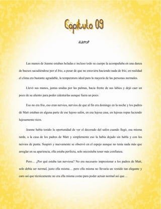 ¿Lista? 
Las manos de Jeanne estaban heladas e incluso todo su cuerpo la acompañaba en una danza de huesos sacudiéndose por el frio, a pesar de que no estuviera haciendo nada de frio, en realidad el clima era bastante agradable, la temperatura ideal para la mayoría de las personas normales. 
Llevó sus manos, juntas unidas por las palmas, hacia frente de sus labios y dejó caer un poco de su aliento para poder calentarlas aunque fuera un poco. 
Eso no era frio, eso eran nervios, nervios de que al fin era domingo en la noche y los padres de Matt estaban en alguna parte de ese lujoso salón, en esa lujosa casa, en lujosas ropas luciendo lujosamente ricos. 
Jeanne había tenido la oportunidad de ver el decorado del salón cuando llegó, esa misma tarde, a la casa de los padres de Matt y simplemente eso la había dejado sin habla y con los nervios de punta. Suspiró y nuevamente se observó en el espejo aunque no tenía nada más que arreglar en su apariencia, ella estaba perfecta, solo necesitaba tener más confianza. 
Pero… ¿Por qué estaba tan nerviosa? No era necesario impresionar a los padres de Matt, solo debía ser normal, justo ella misma… pero ella misma no llevaría un vestido tan elegante y caro así que técnicamente no era ella misma como para poder actuar normal así que…  