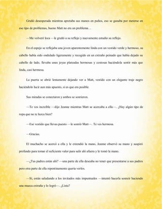 Gruñó desesperada mientras apretaba sus manos en puños, eso se ganaba por meterse en ese tipo de problemas, bueno Matt no era un problema… 
—Me volveré loca —le gruñó a su reflejo y nuevamente estudio su reflejo. 
En el espejo se reflejaba una joven aparentemente linda con un vestido verde y hermoso, su cabello había sido ondulado ligeramente y recogido en un extraño peinado que había dejado su cabello de lado, llevaba unas joyas plateadas hermosas y costosas haciéndola sentir más que linda, casi hermosa. 
La puerta se abrió lentamente dejando ver a Matt, vestido con un elegante traje negro haciéndolo lucir aun más apuesto, si es que era posible. 
Sus miradas se conectaron y ambos se sonrieron. 
—Te ves increíble —dijo Jeanne mientras Matt se acercaba a ella—. ¿Hay algún tipo de ropa que no te luzca bien? 
—Ese vestido que llevas puesto —le sonrió Matt—. Te ves hermosa. 
—Gracias. 
El muchacho se acercó a ella y le extendió la mano, Jeanne observó su mano y suspiró profundo para tomar el suficiente valor para salir ahí afuera y le tomó la mano. 
—¿Tus padres están ahí? —una parte de ella deseaba no tener que presentarse a sus padres pero otra parte de ella repentinamente quería verlos. 
—Sí, están saludando a los invitados más impuntuales —intentó hacerla sonreír haciendo una mueca extraña y lo logró—. ¿Lista?  