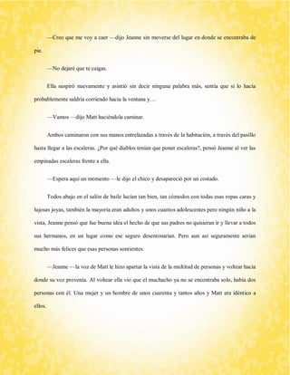 —Creo que me voy a caer —dijo Jeanne sin moverse del lugar en donde se encontraba de pie. 
—No dejaré que te caigas. 
Ella suspiró nuevamente y asintió sin decir ninguna palabra más, sentía que si lo hacía probablemente saldría corriendo hacia la ventana y… 
—Vamos —dijo Matt haciéndola caminar. 
Ambos caminaron con sus manos entrelazadas a través de la habitación, a través del pasillo hasta llegar a las escaleras. ¿Por qué diablos tenían que poner escaleras?, pensó Jeanne al ver las empinadas escaleras frente a ella. 
—Espera aquí un momento —le dijo el chico y desapareció por un costado. 
Todos abajo en el salón de baile lucían tan bien, tan cómodos con todas esas ropas caras y lujosas joyas, también la mayoría eran adultos y unos cuantos adolescentes pero ningún niño a la vista, Jeanne pensó que fue buena idea el hecho de que sus padres no quisieran ir y llevar a todos sus hermanos, en un lugar como ese seguro desentonarían. Pero aun así seguramente serian mucho más felices que esas personas sonrientes. 
—Jeanne —la voz de Matt le hizo apartar la vista de la multitud de personas y voltear hacia donde su voz provenía. Al voltear ella vio que el muchacho ya no se encontraba solo, había dos personas con él. Una mujer y un hombre de unos cuarenta y tantos años y Matt era idéntico a ellos. 
 