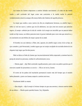 Las manos de Jeanne empezaron a sentirse heladas nuevamente y la idea de dar media vuelta y salir corriendo del lugar como una cenicienta a la media noche le pareció verdaderamente atractiva aunque ella nunca había sido fanática de aquella princesa. 
La mujer que estaba a unos metros de ella era simplemente hermosa, su cabello largo y rubio se veía tan suave y sedoso que era de admirarse, sus ojos eran tan oscuros que parecían negros, el cuerpo -cubierto por la tela de vestido- de la mujer era increíble que no parecía haber tenido un hijo nunca, sus labios parecían tener el grosor indicado para verse más que atractivos y en conclusión era una belleza de mujer a pesar de su edad. 
El hombre era casi idéntico a Matt, alto, apuesto, de cabello negro como el de su hijo, de ojos castaños y piel bronceada y estaba segura que un cuerpo esculpido de escondía detrás de ese elegante traje negro que llevaba puesto. 
Matt se detuvo al lado de Jeanne que inconscientemente había empezado a caminar hacia la pareja de atractivas personas, estaban lo suficientemente cerca. 
—Mamá, papá —dijo Matt sonriendo orgullosamente, justo como sus padres querían que él estuviera cuando les presentara a su novia—. Ella es mi novia, Jeanne. 
El rostro de los padres del muchacho permaneció neutro más del tiempo que el modelo había planeado y junto con Jeanne empezó a sentirse nervioso. 
Finalmente habló su mamá. 
—Que alegría —dijo la mujer al mismo tiempo en que una enorme y sincera sonrisa tiraba de sus labios—. Mucho gusto querida Jeanne. Soy Alejandra.  