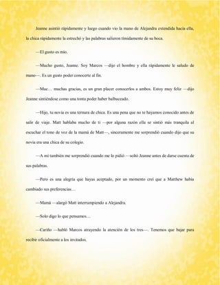 Jeanne asintió rápidamente y luego cuando vio la mano de Alejandra extendida hacia ella, la chica rápidamente la estrechó y las palabras salieron tímidamente de su boca. 
—El gusto es mío. 
—Mucho gusto, Jeanne. Soy Marcos —dijo el hombre y ella rápidamente le saludo de mano—. Es un gusto poder conocerte al fin. 
—Muc… muchas gracias, es un gran placer conocerlos a ambos. Estoy muy feliz —dijo Jeanne sintiéndose como una tonta poder haber balbuceado. 
—Hijo, tu novia es una ternura de chica. Es una pena que no te hayamos conocido antes de salir de viaje. Matt hablaba mucho de ti —por alguna razón ella se sintió más tranquila al escuchar el tono de voz de la mamá de Matt—, sinceramente me sorprendió cuando dijo que su novia era una chica de su colegio. 
—A mí también me sorprendió cuando me lo pidió —soltó Jeanne antes de darse cuenta de sus palabras. 
—Pero es una alegría que hayas aceptado, por un momento creí que a Matthew había cambiado sus preferencias… 
—Mamá —alargó Matt interrumpiendo a Alejandra. 
—Solo digo lo que pensamos… 
—Cariño —habló Marcos atrayendo la atención de los tres—. Tenemos que bajar para recibir oficialmente a los invitados.  