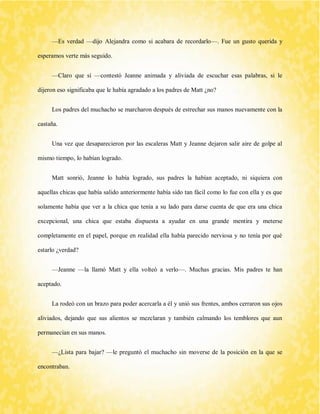 —Es verdad —dijo Alejandra como si acabara de recordarlo—. Fue un gusto querida y esperamos verte más seguido. 
—Claro que sí —contestó Jeanne animada y aliviada de escuchar esas palabras, si le dijeron eso significaba que le había agradado a los padres de Matt ¿no? 
Los padres del muchacho se marcharon después de estrechar sus manos nuevamente con la castaña. 
Una vez que desaparecieron por las escaleras Matt y Jeanne dejaron salir aire de golpe al mismo tiempo, lo habían logrado. 
Matt sonrió, Jeanne lo había logrado, sus padres la habían aceptado, ni siquiera con aquellas chicas que había salido anteriormente había sido tan fácil como lo fue con ella y es que solamente había que ver a la chica que tenía a su lado para darse cuenta de que era una chica excepcional, una chica que estaba dispuesta a ayudar en una grande mentira y meterse completamente en el papel, porque en realidad ella había parecido nerviosa y no tenía por qué estarlo ¿verdad? 
—Jeanne —la llamó Matt y ella volteó a verlo—. Muchas gracias. Mis padres te han aceptado. 
La rodeó con un brazo para poder acercarla a él y unió sus frentes, ambos cerraron sus ojos aliviados, dejando que sus alientos se mezclaran y también calmando los temblores que aun permanecían en sus manos. 
—¿Lista para bajar? —le preguntó el muchacho sin moverse de la posición en la que se encontraban.  