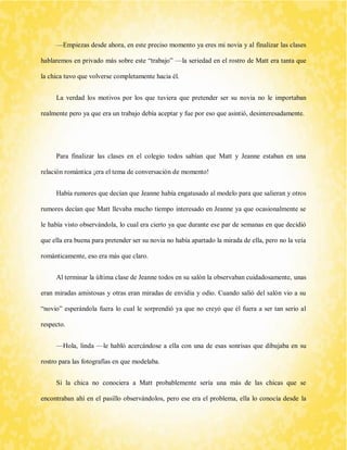—Empiezas desde ahora, en este preciso momento ya eres mi novia y al finalizar las clases hablaremos en privado más sobre este “trabajo” —la seriedad en el rostro de Matt era tanta que la chica tuvo que volverse completamente hacia él. 
La verdad los motivos por los que tuviera que pretender ser su novia no le importaban realmente pero ya que era un trabajo debía aceptar y fue por eso que asintió, desinteresadamente. 
Para finalizar las clases en el colegio todos sabían que Matt y Jeanne estaban en una relación romántica ¡era el tema de conversación de momento! 
Había rumores que decían que Jeanne había engatusado al modelo para que salieran y otros rumores decían que Matt llevaba mucho tiempo interesado en Jeanne ya que ocasionalmente se le había visto observándola, lo cual era cierto ya que durante ese par de semanas en que decidió que ella era buena para pretender ser su novia no había apartado la mirada de ella, pero no la veía románticamente, eso era más que claro. 
Al terminar la última clase de Jeanne todos en su salón la observaban cuidadosamente, unas eran miradas amistosas y otras eran miradas de envidia y odio. Cuando salió del salón vio a su “novio” esperándola fuera lo cual le sorprendió ya que no creyó que él fuera a ser tan serio al respecto. 
—Hola, linda —le habló acercándose a ella con una de esas sonrisas que dibujaba en su rostro para las fotografías en que modelaba. 
Si la chica no conociera a Matt probablemente sería una más de las chicas que se encontraban ahí en el pasillo observándolos, pero ese era el problema, ella lo conocía desde la  