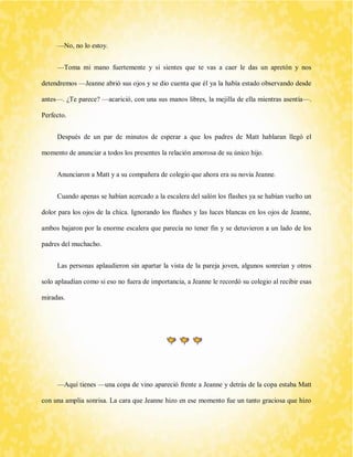 —No, no lo estoy. 
—Toma mi mano fuertemente y si sientes que te vas a caer le das un apretón y nos detendremos —Jeanne abrió sus ojos y se dio cuenta que él ya la había estado observando desde antes—. ¿Te parece? —acarició, con una sus manos libres, la mejilla de ella mientras asentía—. Perfecto. 
Después de un par de minutos de esperar a que los padres de Matt hablaran llegó el momento de anunciar a todos los presentes la relación amorosa de su único hijo. 
Anunciaron a Matt y a su compañera de colegio que ahora era su novia Jeanne. 
Cuando apenas se habían acercado a la escalera del salón los flashes ya se habían vuelto un dolor para los ojos de la chica. Ignorando los flashes y las luces blancas en los ojos de Jeanne, ambos bajaron por la enorme escalera que parecía no tener fin y se detuvieron a un lado de los padres del muchacho. 
Las personas aplaudieron sin apartar la vista de la pareja joven, algunos sonreían y otros solo aplaudían como si eso no fuera de importancia, a Jeanne le recordó su colegio al recibir esas miradas. 
—Aquí tienes —una copa de vino apareció frente a Jeanne y detrás de la copa estaba Matt con una amplia sonrisa. La cara que Jeanne hizo en ese momento fue un tanto graciosa que hizo  