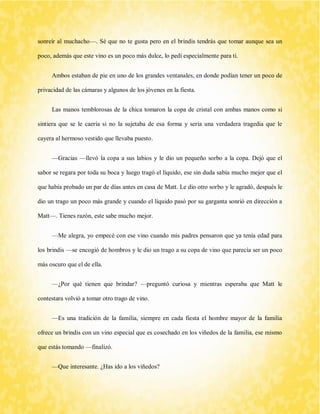 sonreír al muchacho—. Sé que no te gusta pero en el brindis tendrás que tomar aunque sea un poco, además que este vino es un poco más dulce, lo pedí especialmente para ti. 
Ambos estaban de pie en uno de los grandes ventanales, en donde podían tener un poco de privacidad de las cámaras y algunos de los jóvenes en la fiesta. 
Las manos temblorosas de la chica tomaron la copa de cristal con ambas manos como si sintiera que se le caería si no la sujetaba de esa forma y sería una verdadera tragedia que le cayera al hermoso vestido que llevaba puesto. 
—Gracias —llevó la copa a sus labios y le dio un pequeño sorbo a la copa. Dejó que el sabor se regara por toda su boca y luego tragó el líquido, ese sin duda sabía mucho mejor que el que había probado un par de días antes en casa de Matt. Le dio otro sorbo y le agradó, después le dio un trago un poco más grande y cuando el líquido pasó por su garganta sonrió en dirección a Matt—. Tienes razón, este sabe mucho mejor. 
—Me alegra, yo empecé con ese vino cuando mis padres pensaron que ya tenía edad para los brindis —se encogió de hombros y le dio un trago a su copa de vino que parecía ser un poco más oscuro que el de ella. 
—¿Por qué tienen que brindar? —preguntó curiosa y mientras esperaba que Matt le contestara volvió a tomar otro trago de vino. 
—Es una tradición de la familia, siempre en cada fiesta el hombre mayor de la familia ofrece un brindis con un vino especial que es cosechado en los viñedos de la familia, ese mismo que estás tomando —finalizó. 
—Que interesante. ¿Has ido a los viñedos?  