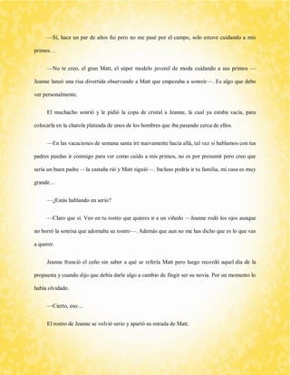 —Sí, hace un par de años fui pero no me pasé por el campo, solo estuve cuidando a mis primos… 
—No te creo, el gran Matt, el súper modelo juvenil de moda cuidando a sus primos — Jeanne lanzó una risa divertida observando a Matt que empezaba a sonreír—. Es algo que debo ver personalmente. 
El muchacho sonrió y le pidió la copa de cristal a Jeanne, la cual ya estaba vacía, para colocarla en la charola plateada de unos de los hombres que iba pasando cerca de ellos. 
—En las vacaciones de semana santa iré nuevamente hacia allá, tal vez si hablamos con tus padres puedas ir conmigo para ver como cuido a mis primos, no es por presumir pero creo que sería un buen padre —la castaña rió y Matt siguió—. Incluso podría ir tu familia, mi casa es muy grande… 
—¿Estás hablando en serio? 
—Claro que sí. Veo en tu rostro que quieres ir a un viñedo —Jeanne rodó los ojos aunque no borró la sonrisa que adornaba su rostro—. Además que aun no me has dicho que es lo que vas a querer. 
Jeanne frunció el ceño sin saber a qué se refería Matt pero luego recordó aquel día de la propuesta y cuando dijo que debía darle algo a cambio de fingir ser su novia. Por un momento lo había olvidado. 
—Cierto, eso… 
El rostro de Jeanne se volvió serio y apartó su mirada de Matt.  
