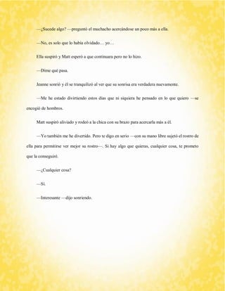 —¿Sucede algo? —preguntó el muchacho acercándose un poco más a ella. 
—No, es solo que lo había olvidado… yo… 
Ella suspiró y Matt esperó a que continuara pero no lo hizo. 
—Dime qué pasa. 
Jeanne sonrió y él se tranquilizó al ver que su sonrisa era verdadera nuevamente. 
—Me he estado divirtiendo estos días que ni siquiera he pensado en lo que quiero —se encogió de hombros. 
Matt suspiró aliviado y rodeó a la chica con su brazo para acercarla más a él. 
—Yo también me he divertido. Pero te digo en serio —con su mano libre sujetó el rostro de ella para permitirse ver mejor su rostro—. Si hay algo que quieras, cualquier cosa, te prometo que la conseguiré. 
—¿Cualquier cosa? 
—Sí. 
—Interesante —dijo sonriendo. 
 