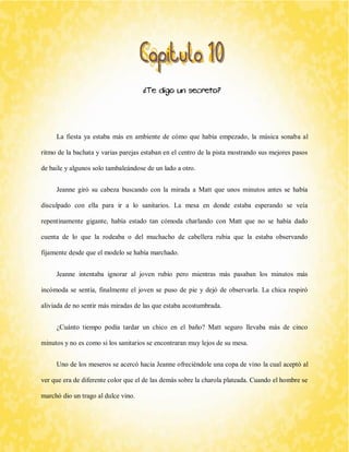 ¿Te digo un secreto? 
La fiesta ya estaba más en ambiente de cómo que había empezado, la música sonaba al ritmo de la bachata y varias parejas estaban en el centro de la pista mostrando sus mejores pasos de baile y algunos solo tambaleándose de un lado a otro. 
Jeanne giró su cabeza buscando con la mirada a Matt que unos minutos antes se había disculpado con ella para ir a lo sanitarios. La mesa en donde estaba esperando se veía repentinamente gigante, había estado tan cómoda charlando con Matt que no se había dado cuenta de lo que la rodeaba o del muchacho de cabellera rubia que la estaba observando fijamente desde que el modelo se había marchado. 
Jeanne intentaba ignorar al joven rubio pero mientras más pasaban los minutos más incómoda se sentía, finalmente el joven se puso de pie y dejó de observarla. La chica respiró aliviada de no sentir más miradas de las que estaba acostumbrada. 
¿Cuánto tiempo podía tardar un chico en el baño? Matt seguro llevaba más de cinco minutos y no es como si los sanitarios se encontraran muy lejos de su mesa. 
Uno de los meseros se acercó hacia Jeanne ofreciéndole una copa de vino la cual aceptó al ver que era de diferente color que el de las demás sobre la charola plateada. Cuando el hombre se marchó dio un trago al dulce vino.  
