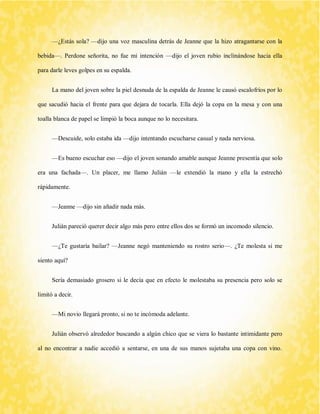 —¿Estás sola? —dijo una voz masculina detrás de Jeanne que la hizo atragantarse con la bebida—. Perdone señorita, no fue mi intención —dijo el joven rubio inclinándose hacia ella para darle leves golpes en su espalda. 
La mano del joven sobre la piel desnuda de la espalda de Jeanne le causó escalofríos por lo que sacudió hacia el frente para que dejara de tocarla. Ella dejó la copa en la mesa y con una toalla blanca de papel se limpió la boca aunque no lo necesitara. 
—Descuide, solo estaba ida —dijo intentando escucharse casual y nada nerviosa. 
—Es bueno escuchar eso —dijo el joven sonando amable aunque Jeanne presentía que solo era una fachada—. Un placer, me llamo Julián —le extendió la mano y ella la estrechó rápidamente. 
—Jeanne —dijo sin añadir nada más. 
Julián pareció querer decir algo más pero entre ellos dos se formó un incomodo silencio. 
—¿Te gustaría bailar? —Jeanne negó manteniendo su rostro serio—. ¿Te molesta si me siento aquí? 
Sería demasiado grosero si le decía que en efecto le molestaba su presencia pero solo se limitó a decir. 
—Mi novio llegará pronto, si no te incómoda adelante. 
Julián observó alrededor buscando a algún chico que se viera lo bastante intimidante pero al no encontrar a nadie accedió a sentarse, en una de sus manos sujetaba una copa con vino.  
