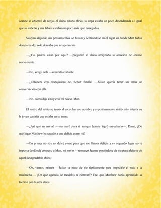 Jeanne lo observó de reojo, el chico estaba ebrio, su ropa estaba un poco desordenada al igual que su cabello y sus labios estaban un poco más que remojados. 
Suspiró alejando sus pensamientos de Julián y centrándose en el lugar en donde Matt había desaparecido, solo deseaba que se apresurara. 
—¿Tus padres están por aquí? —preguntó el chico atrayendo la atención de Jeanne nuevamente. 
—No, vengo sola —contestó cortante. 
—¿Entonces eres trabajadora del Señor Smith? —Julián quería tener un tema de conversación con ella. 
—No, como dije estoy con mi novio. Matt. 
El rostro del rubio se tensó al escuchar ese nombre y repentinamente sintió más interés en la joven castaña que estaba en su mesa. 
—¿Así que su novia? —murmuró para sí aunque Jeanne logró escucharlo—. Dime, ¿De qué lugar Matthew ha sacado a una delicia como tú? 
—En primer no soy un dulce como para que me llames delicia y en segundo lugar no te importa de dónde conozco a Matt, mi novio —remarcó Jeanne poniéndose de pie para alejarse de aquel desagradable chico. 
—Oh, vamos, primor —Julián se puso de pie rápidamente para impedirle el paso a la muchacha—. ¿De qué agencia de modelos te contrató? Creí que Matthew había aprendido la lección con la otra chica…  