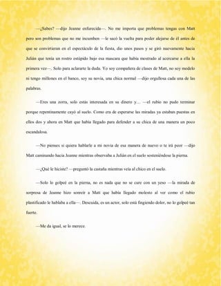 —¿Sabes? —dijo Jeanne enfurecida—. No me importa que problemas tengas con Matt pero son problemas que no me incumben —le sacó la vuelta para poder alejarse de él antes de que se convirtieran en el espectáculo de la fiesta, dio unos pasos y se giró nuevamente hacia Julián que tenía un rostro estúpido bajo esa mascara que había mostrado al acercarse a ella la primera vez—. Solo para aclararte la duda. Yo soy compañera de clases de Matt, no soy modelo ni tengo millones en el banco, soy su novia, una chica normal —dijo orgullosa cada una de las palabras. 
—Eres una zorra, solo estás interesada en su dinero y… —el rubio no pudo terminar porque repentinamente cayó al suelo. Como era de esperarse las miradas ya estaban puestas en ellos dos y ahora en Matt que había llegado para defender a su chica de una manera un poco escandalosa. 
—No pienses si quiera hablarle a mi novia de esa manera de nuevo o te irá peor —dijo Matt caminando hacia Jeanne mientras observaba a Julián en el suelo sosteniéndose la pierna. 
—¿Qué le hiciste? —preguntó la castaña mientras veía al chico en el suelo. 
—Solo lo golpeé en la pierna, no es nada que no se cure con un yeso —la mirada de sorpresa de Jeanne hizo sonreír a Matt que había llegado molesto al ver como el rubio plastificado le hablaba a ella—. Descuida, es un actor, solo está fingiendo dolor, no lo golpeé tan fuerte. 
—Me da igual, se lo merece.  