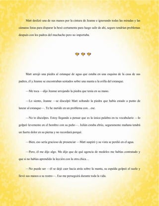 Matt deslizó una de sus manos por la cintura de Jeanne e ignorando todas las miradas y las cámaras listas para disparar la besó cortamente para luego salir de ahí, seguro tendrían problemas después con los padres del muchacho pero no importaba. 
Matt arrojó una piedra al estanque de agua que estaba en una esquina de la casa de sus padres, él y Jeanne se encontraban sentados sobre una manta a la orilla del estanque. 
—Me toca —dijo Jeanne arrojando la piedra que tenía en su mano. 
—Lo siento, Jeanne —se disculpó Matt soltando la piedra que había estado a punto de lanzar al estanque—. Te he metido en un problema con…ese. 
—No te disculpes. Estoy llegando a pensar que es la única palabra en tu vocabulario —lo golpeó levemente en el hombro con su puño—. Julián estaba ebrio, seguramente mañana tendrá un fuerte dolor en su pierna y no recordará porqué. 
—Bien, eso sería gracioso de presenciar —Matt suspiró y su vista se perdió en el agua. 
—Pero, él me dijo algo. Me dijo que de qué agencia de modelos me habías contratado y que si no habías aprendido la lección con la otra chica… 
—No puede ser —él se dejó caer hacia atrás sobre la manta, su espalda golpeó el suelo y llevó sus manos a su rostro—. Eso me perseguirá durante toda la vida.  