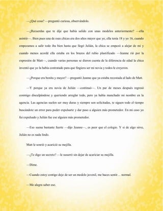 —¿Qué cosa? —preguntó curiosa, observándolo. 
—¿Recuerdas que te dije que había salido con unas modelos anteriormente? —ella asintió—. Bien pues una de esas chicas era dos años mayor que yo, ella tenía 18 y yo 16, cuando empezamos a salir todo iba bien hasta que llegó Julián, la chica se empezó a alejar de mi y cuando menos acordé ella estaba en los brazos del rubio plastificado —Jeanne rió por la expresión de Matt—, cuando varias personas se dieron cuenta de la diferencia de edad la chica inventó que yo la había contratado para que fingiera ser mi novia y todos le creyeron. 
—¿Porque era bonita y mayor? —preguntó Jeanne que ya estaba recostada al lado de Matt. 
—Y porque ya era novia de Julián —continuó—. Un par de meses después regresó conmigo disculpándose y queriendo arreglar todo, pero ya había manchado mi nombre en la agencia. Las agencias suelen ser muy duras y siempre son solicitadas, te siguen todo el tiempo buscándote un error para poder expulsarte y dar paso a alguien más prometedor. En mi caso yo fui expulsado y Julián fue ese alguien más prometedor. 
—Eso suena bastante fuerte —dijo Jeanne—, es peor que el colegio. Y si de algo sirve, Julián no es nada lindo. 
Matt le sonrió y acarició su mejilla. 
—¿Te digo un secreto? —le susurró sin dejar de acariciar su mejilla. 
—Dime. 
—Cuando estoy contigo dejo de ser un modelo juvenil, me haces sentir… normal. 
—Me alegra saber eso.  
