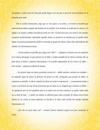 secundaria y sabía como de chocante podía llegar a ser así que su pose de novio perfecto no le afectaba para nada. 
Ella le asintió tiernamente, algo que se veía ajeno a su rostro, y él tomó la mochila que anteriormente había colgado del hombro de la castaña. Con un brazo la rodeó por la cintura y la apegó a su cuerpo y ambos escucharon como un “clic” al estar tan cerca, era como si sus cuerpos encajaran perfectamente. Ignorando aquello ambos se pusieron en marcha por el pasillo hasta llegar a la puerta principal del edificio en donde un grupo de chicas, todas ellas admiradoras del modelo, les obstruyeron el paso. 
—¿Cómo puede ser posible que salgas con “ella”? —señalaron a Jeanne casi con repulsión las 6 chicas del grupo, la que parecía ser la líder y estaba rodeaba de las chicas restantes dio un paso hacia el frente y jaloneó bruscamente a la castaña separándola de los brazos de Matt—. Solo mírala —jaloneó el cabello de Jeanne. 
—En primer lugar no tienes permitido tocarla así —habló molesto, molesto en realidad—, en segundo lugar no tienes ni permiso de pensar en ella. ¿Preguntas que porque la elegí?, la respuesta es sencilla. A ella le importa mi fama así como le importas tú —y nuevamente atrajo a Laini a sus brazos de una forma protectora que la chica no se imaginó que existiera en Matt—. Te agradezco por ser mi seguidora pero si te metes con mi chica entonces no quiero saber nada de tu club de fans —y dicho eso ambos se abrieron paso entre el grupo de chicas con la boca abierta al ver como su amor platónico se llevaba a la chica más común del mundo sujetada fuertemente a él. 
—¿No fue un poco duro eso? —susurró Jeanne mientras seguía con paso acelerado al chico.  