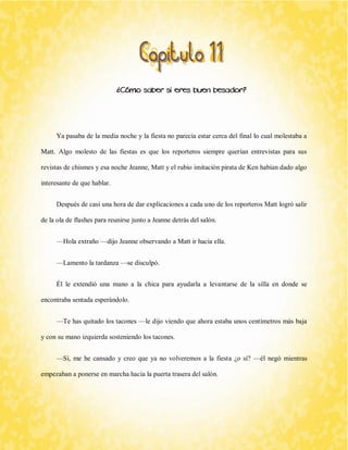 ¿Cómo saber si eres buen besador? 
Ya pasaba de la media noche y la fiesta no parecía estar cerca del final lo cual molestaba a Matt. Algo molesto de las fiestas es que los reporteros siempre querían entrevistas para sus revistas de chismes y esa noche Jeanne, Matt y el rubio imitación pirata de Ken habían dado algo interesante de que hablar. 
Después de casi una hora de dar explicaciones a cada uno de los reporteros Matt logró salir de la ola de flashes para reunirse junto a Jeanne detrás del salón. 
—Hola extraño —dijo Jeanne observando a Matt ir hacia ella. 
—Lamento la tardanza —se disculpó. 
Él le extendió una mano a la chica para ayudarla a levantarse de la silla en donde se encontraba sentada esperándolo. 
—Te has quitado los tacones —le dijo viendo que ahora estaba unos centímetros más baja y con su mano izquierda sosteniendo los tacones. 
—Sí, me he cansado y creo que ya no volveremos a la fiesta ¿o sí? —él negó mientras empezaban a ponerse en marcha hacia la puerta trasera del salón.  