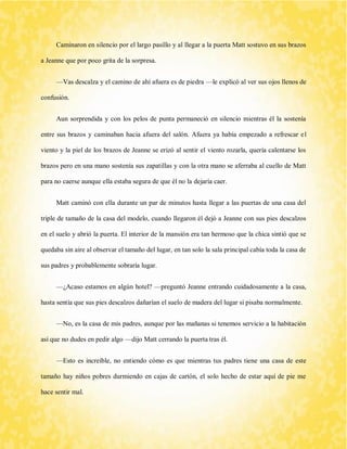 Caminaron en silencio por el largo pasillo y al llegar a la puerta Matt sostuvo en sus brazos a Jeanne que por poco grita de la sorpresa. 
—Vas descalza y el camino de ahí afuera es de piedra —le explicó al ver sus ojos llenos de confusión. 
Aun sorprendida y con los pelos de punta permaneció en silencio mientras él la sostenía entre sus brazos y caminaban hacia afuera del salón. Afuera ya había empezado a refrescar el viento y la piel de los brazos de Jeanne se erizó al sentir el viento rozarla, quería calentarse los brazos pero en una mano sostenía sus zapatillas y con la otra mano se aferraba al cuello de Matt para no caerse aunque ella estaba segura de que él no la dejaría caer. 
Matt caminó con ella durante un par de minutos hasta llegar a las puertas de una casa del triple de tamaño de la casa del modelo, cuando llegaron él dejó a Jeanne con sus pies descalzos en el suelo y abrió la puerta. El interior de la mansión era tan hermoso que la chica sintió que se quedaba sin aire al observar el tamaño del lugar, en tan solo la sala principal cabía toda la casa de sus padres y probablemente sobraría lugar. 
—¿Acaso estamos en algún hotel? —preguntó Jeanne entrando cuidadosamente a la casa, hasta sentía que sus pies descalzos dañarían el suelo de madera del lugar si pisaba normalmente. 
—No, es la casa de mis padres, aunque por las mañanas si tenemos servicio a la habitación así que no dudes en pedir algo —dijo Matt cerrando la puerta tras él. 
—Esto es increíble, no entiendo cómo es que mientras tus padres tiene una casa de este tamaño hay niños pobres durmiendo en cajas de cartón, el solo hecho de estar aquí de pie me hace sentir mal.  