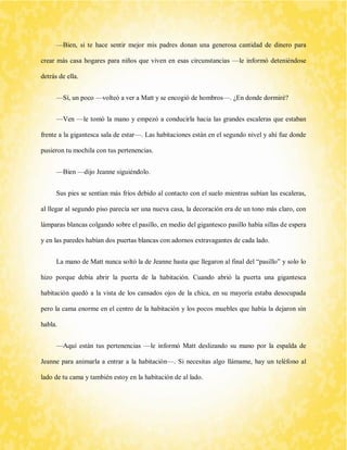 —Bien, si te hace sentir mejor mis padres donan una generosa cantidad de dinero para crear más casa hogares para niños que viven en esas circunstancias —le informó deteniéndose detrás de ella. 
—Sí, un poco —volteó a ver a Matt y se encogió de hombros—. ¿En donde dormiré? 
—Ven —le tomó la mano y empezó a conducirla hacia las grandes escaleras que estaban frente a la gigantesca sala de estar—. Las habitaciones están en el segundo nivel y ahí fue donde pusieron tu mochila con tus pertenencias. 
—Bien —dijo Jeanne siguiéndolo. 
Sus pies se sentían más fríos debido al contacto con el suelo mientras subían las escaleras, al llegar al segundo piso parecía ser una nueva casa, la decoración era de un tono más claro, con lámparas blancas colgando sobre el pasillo, en medio del gigantesco pasillo había sillas de espera y en las paredes habían dos puertas blancas con adornos extravagantes de cada lado. 
La mano de Matt nunca soltó la de Jeanne hasta que llegaron al final del “pasillo” y solo lo hizo porque debía abrir la puerta de la habitación. Cuando abrió la puerta una gigantesca habitación quedó a la vista de los cansados ojos de la chica, en su mayoría estaba desocupada pero la cama enorme en el centro de la habitación y los pocos muebles que había la dejaron sin habla. 
—Aquí están tus pertenencias —le informó Matt deslizando su mano por la espalda de Jeanne para animarla a entrar a la habitación—. Si necesitas algo llámame, hay un teléfono al lado de tu cama y también estoy en la habitación de al lado.  