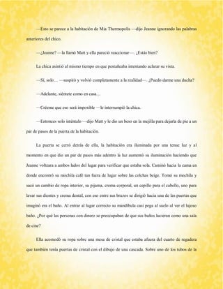 —Esto se parece a la habitación de Mia Thermopolis —dijo Jeanne ignorando las palabras anteriores del chico. 
—¿Jeanne? —la llamó Matt y ella pareció reaccionar—. ¿Estás bien? 
La chica asintió al mismo tiempo en que pestañeaba intentando aclarar su vista. 
—Sí, solo… —suspiró y volvió completamente a la realidad—. ¿Puedo darme una ducha? 
—Adelante, siéntete como en casa… 
—Créeme que eso será imposible —le interrumpió la chica. 
—Entonces solo inténtalo —dijo Matt y le dio un beso en la mejilla para dejarla de pie a un par de pasos de la puerta de la habitación. 
La puerta se cerró detrás de ella, la habitación era iluminada por una tenue luz y al momento en que dio un par de pasos más adentro la luz aumentó su iluminación haciendo que Jeanne volteara a ambos lados del lugar para verificar que estaba sola. Caminó hacia la cama en donde encontró su mochila café tan fuera de lugar sobre las colchas beige. Tomó su mochila y sacó un cambio de ropa interior, su pijama, crema corporal, un cepillo para el cabello, uno para lavar sus dientes y crema dental, con eso entre sus brazos se dirigió hacia una de las puertas que imaginó era el baño. Al entrar al lugar correcto su mandíbula casi pega al suelo al ver el lujoso baño. ¿Por qué las personas con dinero se preocupaban de que sus baños lucieran como una sala de cine? 
Ella acomodó su ropa sobre una mesa de cristal que estaba afuera del cuarto de regadera que también tenía puertas de cristal con el dibujo de una cascada. Sobre uno de los tubos de la  