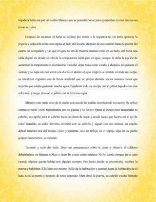 regadera había un par de toallas blancas que se permitió tocar para comprobar si eran tan suaves como se veían. 
Después de escanear el baño se decidió por entrar a la regadera no sin antes quitarse la joyería y colocarla sobre una repisa al lado del lavabo, después de eso caminó hasta la puerta del cuarto de la regadera y vio que el agua no era de manera manual como en su baño, ahí había una tabla digital en donde te ofrecía la temperatura ideal para el agua, aunque te daba la opción de aumentar la temperatura o disminuirla. Decidió dejar todo como estaba y después de quitarse el vestido y su ropa interior entró a la ducha en donde el agua empezó a cubrirle en todo su cuerpo, se sintió tan regalada con la lluvia artificial que se perdió durante varios minutos hasta que recordó que estaba gastando mucha agua. Enjabonó todo su cuerpo con el jabón líquido con olor a durazno y luego eliminó el jabón con la deliciosa agua. 
Minutos más tarde salió de la ducha con una de las toallas envolviendo su cuerpo. Se aplicó crema corporal, vistió rápidamente con su pijama y se detuvo frente al espejo para desenredar su cabello, su cepillo para el cabello lucia tan fuera de lugar y desde luego que luciría así al ser de color amarillo, su color favorito, terminó con su cabello y siguió con sus dientes, su cepillo dental también era del mismo color y mientras veía su reflejo en el espejo algo en su pecho golpeó fuertemente, la realidad. 
Terminó y salió del baño. Dejó sus pertenencias sobre la cama y observó el teléfono debatiéndose en llamara a Matt o dejar las cosas como estaban. No lo llamó, porque en su casa cuando alguien quería hablar con alguien siempre iban hasta donde se encontraba, tocaban la puerta y hablaban. Ella hizo eso mismo. Salió de la habitación y caminó hasta la habitación de al lado, tocó la puerta y después de unos segundos Matt abrió la puerta, su cabello estaba húmedo  
