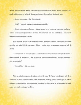 al igual que el de Jeanne. Estaba sin camisa y con un pantalón de pijama puesto, cualquier chica que lo hubiese visto así se habría desmayado frente a él pero ella ni siquiera lo notó. 
—No nos conocemos —dijo observándolo. 
—¿Qué? —preguntó Matt completamente confundido. 
—No nos conocemos realmente —Jeanne se auto invitó a entrar al cuarto del muchacho y caminó hasta su cama para sentarse mientras él la observaba aun más confundido—. Ni siquiera sabes mi segundo nombre —le dijo. 
Matt se quedó serio y recibió una bofetada por parte de la realidad, era verdad, ellos no se conocían casi nada. Dejó la puerta entre abierta y caminó hasta su cama para sentarse al lado de Jeanne. 
—Tienes razón, no nos conocemos —con una de sus manos acarició la mejilla de Jeanne y ella se encogió de hombros—. ¿Qué te parece si usamos esta noche para hacernos preguntas y conocernos mejor? 
—Eso está bien —dijo sonriendo. 
Matt se colocó una camisa de pijama y tomó la mano de Jeanne para después salir de su habitación. El chico asomó su cabeza por la puerta entre abierta y cuando verificó que no hubiera nadie por el pasillo ambos salieron como si estuvieran escabulléndose de su habitación en media noche para ir a la cocina por un dulce.  