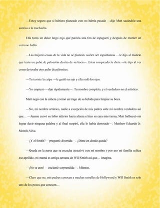 —Estoy seguro que si hubiera planeado esto no habría pasado —dijo Matt sacándole una sonrisa a la muchacha. 
Ella tomó un dulce largo rojo que parecía una tira de espagueti y después de morder un extremo habló. 
—Las mejores cosas de la vida no se planean, suelen ser espontaneas —le dijo al modelo que tenía un puño de palomitas dentro de su boca—. Estas rompiendo tu dieta —le dijo al ver como devoraba otro puño de palomitas. 
—Tu tuviste la culpa —le guiñó un ojo y ella rodó los ojos. 
—Yo empiezo —dijo rápidamente—. Tu nombre completo, y el verdadero no el artístico. 
Matt negó con la cabeza y tomó un trago de su bebida para limpiar su boca. 
—No, mi nombre artístico, nadie a excepción de mis padres sabe mi nombre verdadero así que… —Jeanne curvó su labio inferior hacia afuera e hizo su cara más tierna, Matt balbuceó sin lograr decir ninguna palabra y al final suspiró, ella lo había derrotado—. Matthew Eduardo Jr. Montés Silva. 
—¿Y el Smith? —preguntó divertida—. ¿Dime en donde queda? 
—Queda en la parte que se escucha atractivo con mi nombre y por eso mi familia utiliza ese apellido, mi mamá es amiga cercana de Will Smith así que… imagina. 
—¡No te creo! —exclamó sorprendida—. Mientes. 
—Claro que no, mis padres conocen a muchas estrellas de Hollywood y Will Smith es solo uno de los pocos que conocen…  