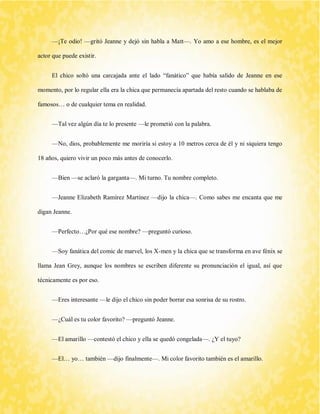 —¡Te odio! —gritó Jeanne y dejó sin habla a Matt—. Yo amo a ese hombre, es el mejor actor que puede existir. 
El chico soltó una carcajada ante el lado “fanático” que había salido de Jeanne en ese momento, por lo regular ella era la chica que permanecía apartada del resto cuando se hablaba de famosos… o de cualquier tema en realidad. 
—Tal vez algún día te lo presente —le prometió con la palabra. 
—No, dios, probablemente me moriría si estoy a 10 metros cerca de él y ni siquiera tengo 18 años, quiero vivir un poco más antes de conocerlo. 
—Bien —se aclaró la garganta—. Mi turno. Tu nombre completo. 
—Jeanne Elizabeth Ramírez Martínez —dijo la chica—. Como sabes me encanta que me digan Jeanne. 
—Perfecto…¿Por qué ese nombre? —preguntó curioso. 
—Soy fanática del comic de marvel, los X-men y la chica que se transforma en ave fénix se llama Jean Grey, aunque los nombres se escriben diferente su pronunciación el igual, así que técnicamente es por eso. 
—Eres interesante —le dijo el chico sin poder borrar esa sonrisa de su rostro. 
—¿Cuál es tu color favorito? —preguntó Jeanne. 
—El amarillo —contestó el chico y ella se quedó congelada—. ¿Y el tuyo? 
—El… yo… también —dijo finalmente—. Mi color favorito también es el amarillo.  