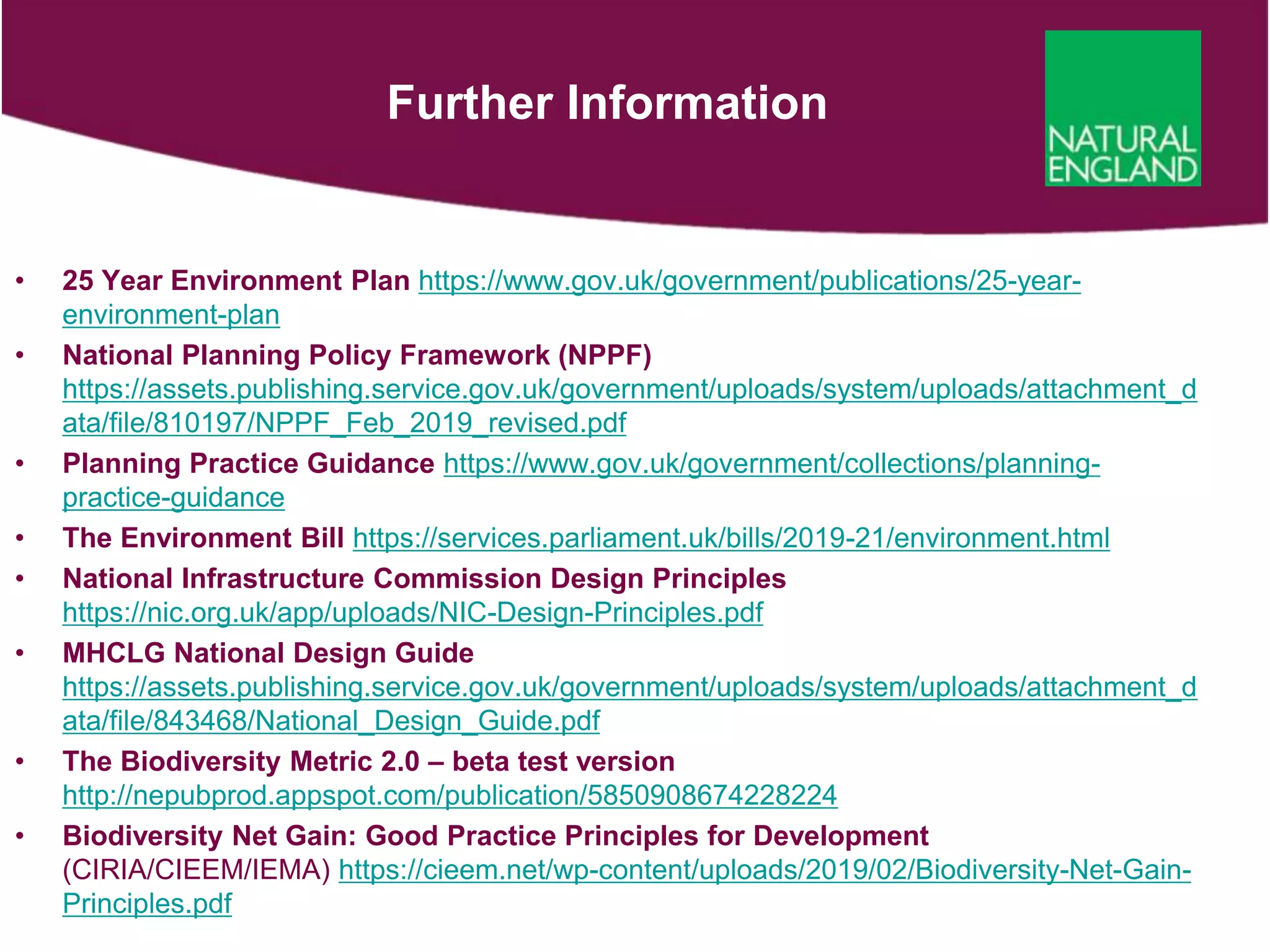 Further Information
• 25 Year Environment Plan https://www.gov.uk/government/publications/25-year-
environment-plan
• National Planning Policy Framework (NPPF)
https://assets.publishing.service.gov.uk/government/uploads/system/uploads/attachment_d
ata/file/810197/NPPF_Feb_2019_revised.pdf
• Planning Practice Guidance https://www.gov.uk/government/collections/planning-
practice-guidance
• The Environment Bill https://services.parliament.uk/bills/2019-21/environment.html
• National Infrastructure Commission Design Principles
https://nic.org.uk/app/uploads/NIC-Design-Principles.pdf
• MHCLG National Design Guide
https://assets.publishing.service.gov.uk/government/uploads/system/uploads/attachment_d
ata/file/843468/National_Design_Guide.pdf
• The Biodiversity Metric 2.0 – beta test version
http://nepubprod.appspot.com/publication/5850908674228224
• Biodiversity Net Gain: Good Practice Principles for Development
(CIRIA/CIEEM/IEMA) https://cieem.net/wp-content/uploads/2019/02/Biodiversity-Net-Gain-
Principles.pdf
 