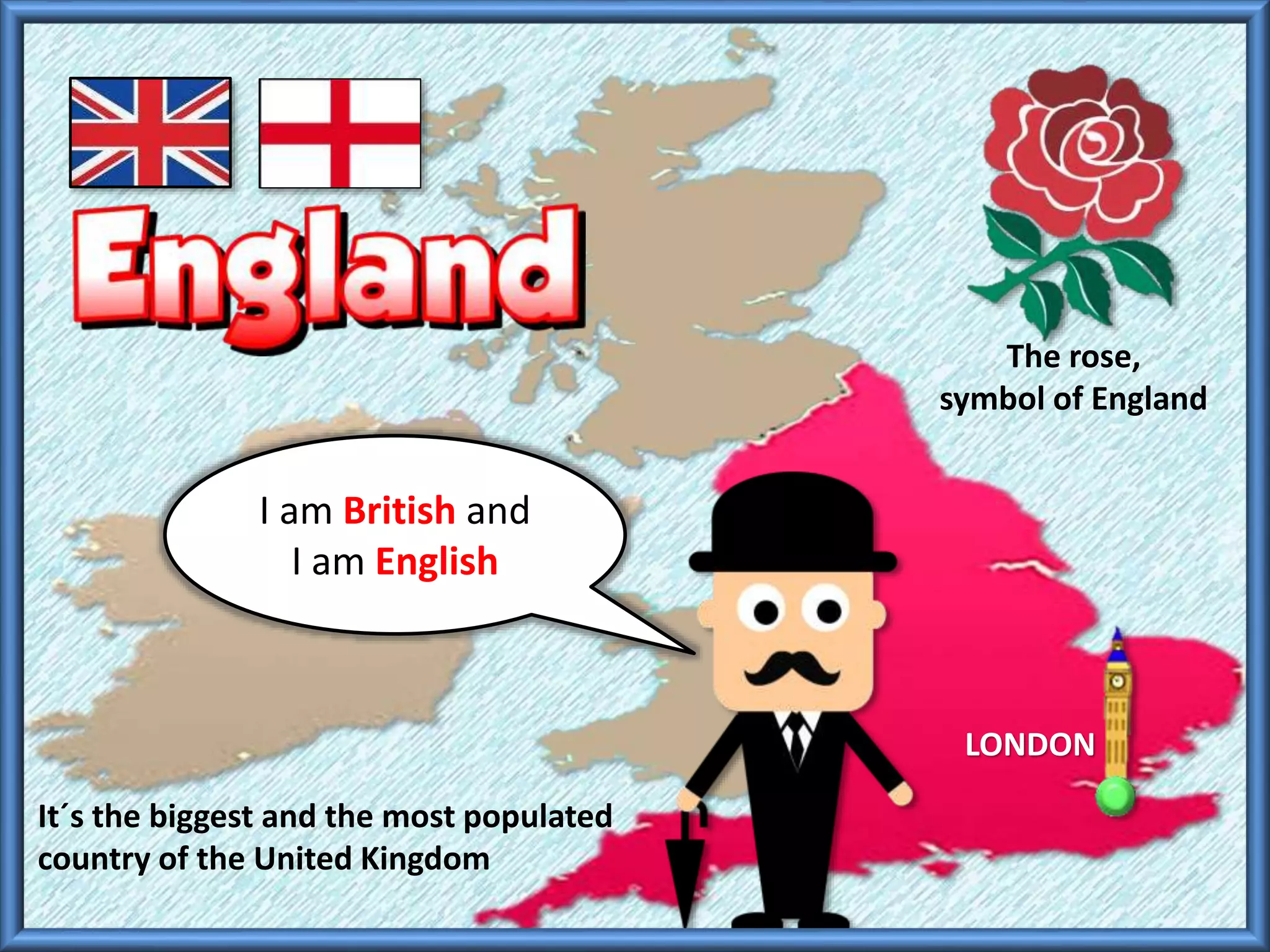 I am British and
I am English
The rose,
symbol of England
LONDON
It´s the biggest and the most populated
country of the United Kingdom
 