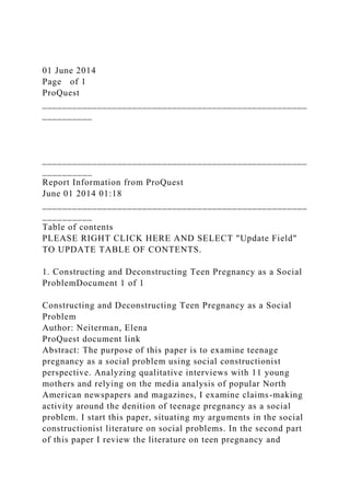 01 June 2014
Page of 1
ProQuest
_____________________________________________________
__________
_____________________________________________________
__________
Report Information from ProQuest
June 01 2014 01:18
_____________________________________________________
__________
Table of contents
PLEASE RIGHT CLICK HERE AND SELECT "Update Field"
TO UPDATE TABLE OF CONTENTS.
1. Constructing and Deconstructing Teen Pregnancy as a Social
ProblemDocument 1 of 1
Constructing and Deconstructing Teen Pregnancy as a Social
Problem
Author: Neiterman, Elena
ProQuest document link
Abstract: The purpose of this paper is to examine teenage
pregnancy as a social problem using social constructionist
perspective. Analyzing qualitative interviews with 11 young
mothers and relying on the media analysis of popular North
American newspapers and magazines, I examine claims-making
activity around the denition of teenage pregnancy as a social
problem. I start this paper, situating my arguments in the social
constructionist literature on social problems. In the second part
of this paper I review the literature on teen pregnancy and
 