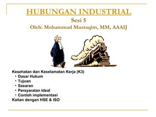 HUBUNGAN INDUSTRIAL
                             Sesi 5
        Oleh: Mohammad Mustaqim, MM, AAAIJ




Kesehatan dan Keselamatan Kerja (K3)
 • Dasar Hukum
 • Tujuan
 • Sasaran
 • Persyaratan Ideal
 • Contoh implementasi
Kaitan dengan HSE & ISO
 