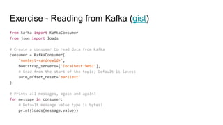 Exercise - Reading from Kafka (gist)
from kafka import KafkaConsumer
from json import loads
# Create a consumer to read data from kafka
consumer = KafkaConsumer(
'numtest-<andrewid>',
bootstrap_servers=['localhost:9092'],
# Read from the start of the topic; Default is latest
auto_offset_reset='earliest'
)
# Prints all messages, again and again!
for message in consumer:
# Default message.value type is bytes!
print(loads(message.value))
 