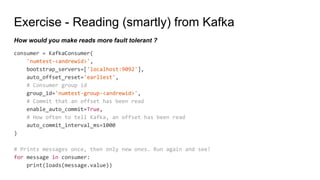 Exercise - Reading (smartly) from Kafka
consumer = KafkaConsumer(
'numtest-<andrewid>',
bootstrap_servers=['localhost:9092'],
auto_offset_reset='earliest',
# Consumer group id
group_id='numtest-group-<andrewid>',
# Commit that an offset has been read
enable_auto_commit=True,
# How often to tell Kafka, an offset has been read
auto_commit_interval_ms=1000
)
# Prints messages once, then only new ones. Run again and see!
for message in consumer:
print(loads(message.value))
How would you make reads more fault tolerant ?
 