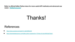 References
● https://www.youtube.com/watch?v=JalUUBKdcA0
● https://towardsdatascience.com/kafka-python-explained-in-10-lines-of-code-800e3e07dad1
Refer to official Kafka Python docs for more useful API methods and advanced use
cases - KafkaConsumer
Thanks!
 