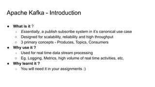 Apache Kafka - Introduction
● What is it ?
○ Essentially, a publish subscribe system in it’s canonical use case
○ Designed for scalability, reliability and high throughput
○ 3 primary concepts - Produces, Topics, Consumers
● Why use it ?
○ Used for real time data stream processing
○ Eg. Logging, Metrics, high volume of real time activities, etc.
● Why learnt it ?
○ You will need it in your assignments :)
 
