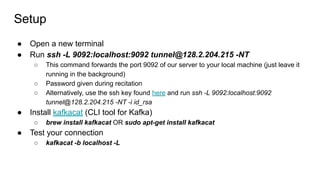 Setup
● Open a new terminal
● Run ssh -L 9092:localhost:9092 tunnel@128.2.204.215 -NT
○ This command forwards the port 9092 of our server to your local machine (just leave it
running in the background)
○ Password given during recitation
○ Alternatively, use the ssh key found here and run ssh -L 9092:localhost:9092
tunnel@128.2.204.215 -NT -i id_rsa
● Install kafkacat (CLI tool for Kafka)
○ brew install kafkacat OR sudo apt-get install kafkacat
● Test your connection
○ kafkacat -b localhost -L
 