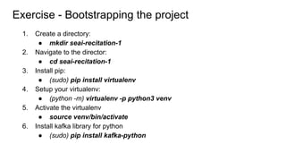 1. Create a directory:
● mkdir seai-recitation-1
2. Navigate to the director:
● cd seai-recitation-1
3. Install pip:
● (sudo) pip install virtualenv
4. Setup your virtualenv:
● (python -m) virtualenv -p python3 venv
5. Activate the virtualenv
● source venv/bin/activate
6. Install kafka library for python
● (sudo) pip install kafka-python
Exercise - Bootstrapping the project
 