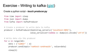 Exercise - Writing to kafka (gist)
from time import sleep
from json import dumps
from kafka import KafkaProducer
# Create a producer to write data to kafka
producer = KafkaProducer(bootstrap_servers=['localhost:9092'],
value_serializer=lambda x: dumps(x).encode('utf-8'))
# Write data via the producer
for e in range(10):
data = {'number' : e}
producer.send(topic='numtest-<andrewid>', value=data)
sleep(1)
Create a python script - touch producer.py
 