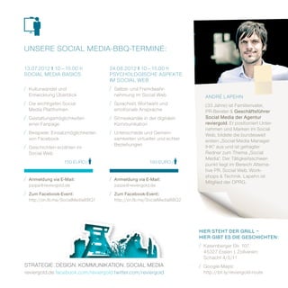 unSErE Social mEdia­BBQ­tErminE:

13.07.2012 i 10 – 15.00 h           24.08.2012 i 10 – 15.00 h
Social mEdia BaSicS                 PSYchologiSchE aSPEKtE
                                    im Social WEB
/ Kulturwandel und                  / Selbst­ und Fremdwahr­
  Entwicklung Überblick               nehmung im Social Web                andrÉ laPEhn
/ die wichtigsten Social            / Sprachstil, Wortwahl und
                                                                           (33 Jahre) ist Familienvater,
  media Plattformen                   emotionale ansprache                 Pr­Berater & Geschäftsführer
/ gestaltungsmöglichkeiten          / Sinneskanäle in der digitalen        Social Media der agentur
  einer Fanpage                       Kommunikation                        reviergold. Er positioniert unter­
                                                                           nehmen und marken im Social
/ Beispiele: Einsatzmöglichkeiten   / unterschiede und gemein­
                                                                           Web, bildete die bundesweit
  von Facebook                        samkeiten virtueller und echter      ersten „Social media manager
/ geschichten erzählen im             Beziehungen                          ihK“ aus und ist gefragter
  Social Web                                                               redner zum thema „Social
                                                                           media“. der tätigkeitsschwer­
                  150 Euro /                          150 Euro /
                                                                           punkt liegt im Bereich alterna­
                                                                           tive Pr, Social Web, Work­
/ anmeldung via E-Mail:             / anmeldung via E-Mail:                shops & technik. lapehn ist
                                                                           mitglied der dPrg.
  joppa@reviergold.de                 joppa@reviergold.de
/ Zum Facebook-Event:               / Zum Facebook-Event:
  http://on.fb.me/SocialmediaBBQ1     http://on.fb.me/SocialmediaBBQ2




                                                                        HiER STEHT dER GRill –
                                                                        HiER GiBT ES diE GEScHicHTEN:
                                                                        / Katernberger Str. 107
                                                                          45327 Essen | Zollverein
                                                                          Schacht 4/5/11
StratEgiE . dESign . KommuniKation . Social mEdia                       / google­maps:
reviergold.de facebook.com/reviergold twitter.com/reviergold              http://bit.ly/reviergold­route
 
