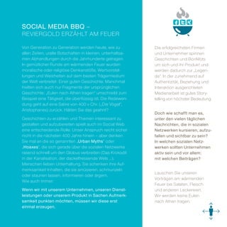 Social Media BBQ –
Reviergold erzählt am Feuer

Von Generation zu Generation werden heute, wie zu            Die erfolgreichsten Firmen
allen Zeiten, uralte Botschaften in kleinen, unterhaltsa­    und Unternehmer spinnen
men Abhandlungen durch die Jahrhunderte getragen.            ­Geschichten und BonMots
In gemütlicher Runde am wärmenden Feuer wurden               um sich und ihr Produkt und
moralische oder religiöse Denkanstöße, Wertvorstel­          werden dadurch zur „Legen­
lungen und Weisheiten auf dem besten Trägermedium            de“. In der zunehmend auf
der Welt verbreitet: Einer guten Geschichte. Manchmal        Authentizität, Beziehung und
hielten sich auch nur Fragmente der ursprünglichen           Interaktion ausgerichteten
Geschichte: „Eulen nach Athen tragen“ umschreibt zum         ­Medienarbeit ist gutes Story­
Beispiel eine Tätigkeit, die überflüssig ist. Die Redewen­   telling von höchster Bedeutung.
dung geht auf eine Satire von 400 v Chr. („Die Vögel“,
Aristophanes) zurück. Hätten Sie das geahnt?
                                                             Doch wie schafft man es,
Geschichten zu erzählen und Themen interessant zu            unter den vielen täglichen
gestalten und aufzubereiten spielt auch im Social Web        Nachrichten, die in sozialen
eine entscheidende Rolle. Unser Anspruch reicht sicher       Netzwerken kursieren, aufzu-
nicht in die nächsten 400 Jahre hinein – aber denken         fallen und sichtbar zu sein?
Sie mal an die so genannten „Urban Myths“ oder               In welchen sozialen Netz-
„Hoaxes“, die sich gerade über die sozialen Netzwerke        werken sollten Unternehmen
rasend schnell um den Globus verbreiten (Das Krokodil        aktiv sein und vor allem:
in der Kanalisation, der dackelfressende Wels …).            mit welchen Beiträgen?
­Menschen lieben Unterhaltung. Sie schenken ihre Auf­
merksamkeit Inhalten, die sie amüsieren, schmunzeln
                                                             Lauschen Sie unseren
oder staunen lassen, informieren oder ärgern.
                                                             ­Vor ­trägen am wärmenden
Wie auch immer:
                                                             Feuer bei Salaten, Fleisch
Wenn wir mit unserem Unternehmen, unseren Dienst-            und anderen Leckereien.
leistungen oder unserem Produkt in Sachen Aufmerk-           Wir werden keine Eulen
samkeit punkten möchten, müssen wir diese erst               nach Athen tragen.
einmal erzeugen.
 