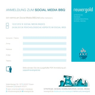 anmEldung Zum Social MEdia BBQ
                                                                                     StratEgiE.
                                                                                     dESign.
ich nehme am Social media BBQ teil (bitte markieren) .
                                                                                     KommuniKation.
                                                                                     Social mEdia.
          13.07.2012 i Social mEdia BaSicS
          24.08.2012 i PSYchologiSchE aSPEKtE im Social WEB




vorname / name


Firma


adresse


E­mail


telefon



                       Bitte senden Sie die ausgefüllte PdF­anmeldung an
                       joppa@reviergold.de




Katernberger Str. 107 | 45327 Essen
Zollverein | Schacht 4/5/11
T 0201. 319 70 24 F 0201. 319 58 63           StratEgiE . dESign . KommuniKation . Social mEdia
E info @ reviergold.de W reviergold.de        reviergold.de facebook.com/reviergold twitter.com/reviergold
 
