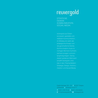 strategie.
design.
kommunikation.
social media.



reviergold aus Essen
konzipiert, gestaltet und
realisiert Kommunikation.
Im Mittelpunkt steht der
strategische ­Ansatz und
die ganzheitliche Denke.
Kommunikation muss im
richtigen Moment Aufmerk­
samkeit erregen und sich
langfristig tragen. Genau
diesen goldenen Mehrwert
schafft reviergold. Und
das in den Themenfeldern
Strategie, Design, Kommu­
nikation und Social Media.




Katernberger Str. 107 | 45327 Essen
Zollverein | Schacht 4/5/11
T 0201. 319 70 24 F 0201. 319 58 63
E info @ reviergold.de W reviergold.de
 