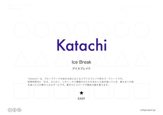 Katachi
DATE
NAME
.　　 　　.特定のかたちから、想像力を膨らませる
Katachi
アイスブレイク
Ice Break
★
EASY
“Katachi” は、グループワークを始める前におこなうアイスブレイク用のワークシートです。
制限時間内に「まる、さんかく、しかく」の３種類のかたちを活かした絵を描いていき、最も多くの絵
を描いた人が勝ちとなるゲームです。集中力とスピードが勝負の鍵を握ります。
noteproject.jp
 