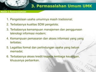 Materi 1 Kewirausahaan
1. Pengelolaan usaha umumnya masih tradisional;
2. Terbatasnya kualitas SDM pengelola;
3. Terbatasnya kemampuan manajemen dan penggunaan
teknologi informasi modern;
4. Kemampuan pemasaran dan akses informasi yang yang
terbatas;
5. Legalitas formal dan perlindungan usaha yang belum
memadai;
6. Terbatasnya akses kredit kepada lembaga keuangan,
khususnya perbankan.
 